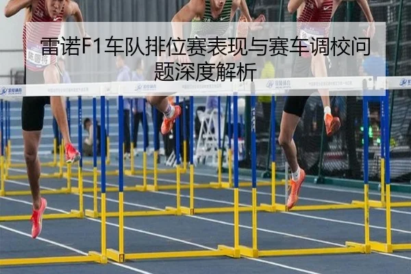 雷诺F1车队排位赛表现与赛车调校问题深度解析